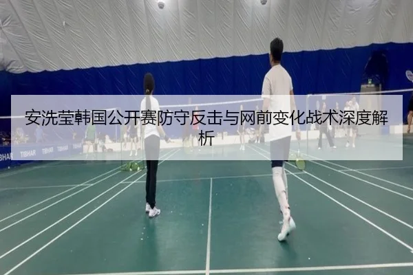 安洗莹韩国公开赛防守反击与网前变化战术深度解析