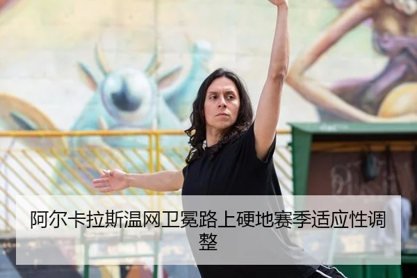 阿尔卡拉斯温网卫冕路上硬地赛季适应性调整
