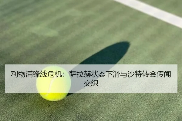 利物浦锋线危机：萨拉赫状态下滑与沙特转会传闻交织