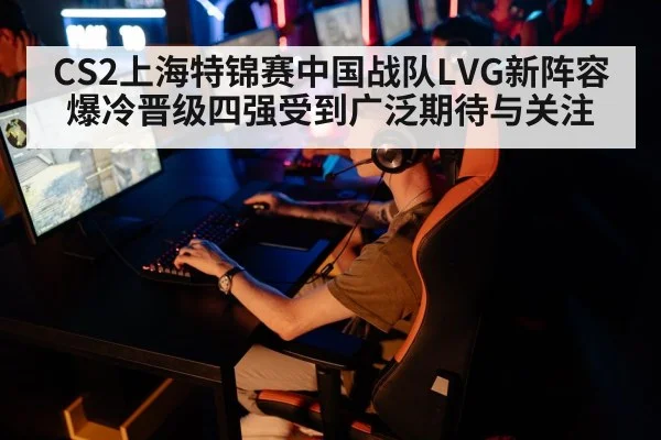 CS2上海特锦赛中国战队LVG新阵容爆冷晋级四强受到广泛期待与关注